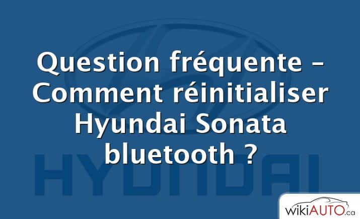 Question fréquente – Comment réinitialiser Hyundai Sonata bluetooth ?