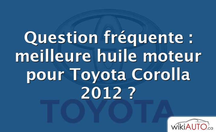 Question fréquente : meilleure huile moteur pour Toyota Corolla 2012 ?