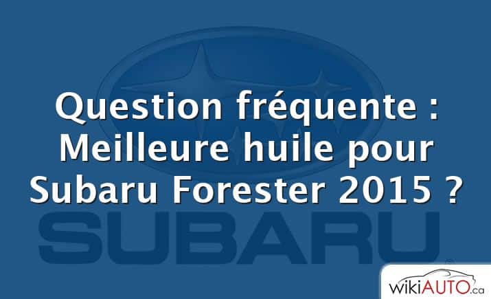 Question fréquente : Meilleure huile pour Subaru Forester 2015 ?