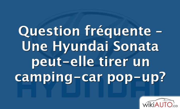 Question fréquente – Une Hyundai Sonata peut-elle tirer un camping-car pop-up?