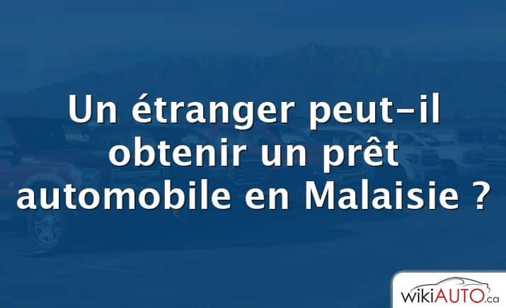 Un étranger peut-il obtenir un prêt automobile en Malaisie ?