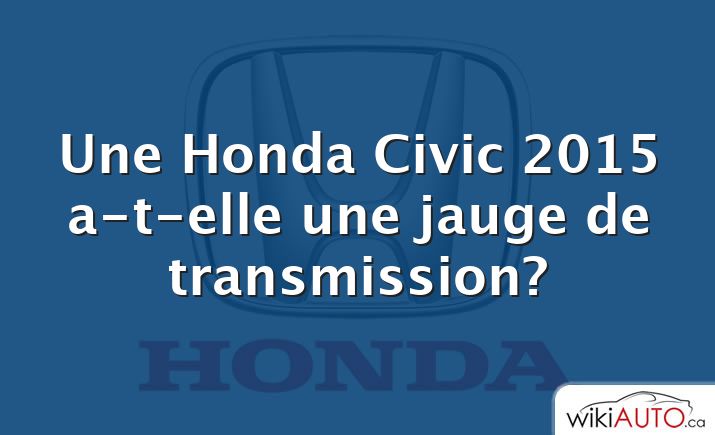 Une Honda Civic 2015 a-t-elle une jauge de transmission?