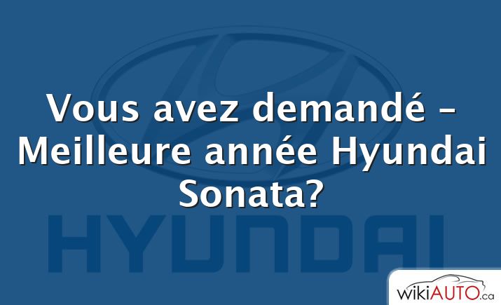 Vous avez demandé – Meilleure année Hyundai Sonata?