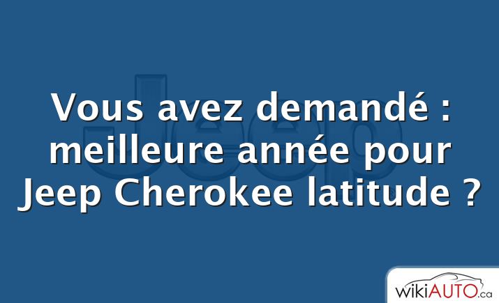 Vous avez demandé : meilleure année pour Jeep Cherokee latitude ?