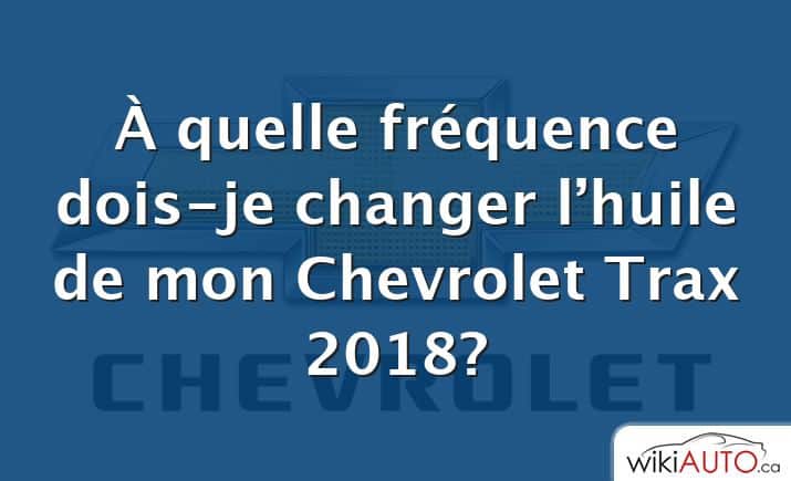 À quelle fréquence dois-je changer l’huile de mon Chevrolet Trax 2018?